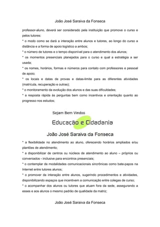 João José Saraiva da Fonseca

professor-aluno, deverá ser considerado pela instituição que promove o curso e
pelos tutores:
* o modo como se dará a interação entre alunos e tutores, ao longo do curso a
distância e a forma de apoio logístico a ambos;
* o número de tutores e o tempo disponível para o atendimento dos alunos;
* os momentos presenciais planejados para o curso e qual a estratégia a ser
usada;
* os nomes, horários, formas e números para contato com professores e pessoal
de apoio;
* os locais e datas de provas e datas-limite para as diferentes atividades
(matrícula, recuperação e outras);
* o monitoramento da evolução dos alunos e das suas dificuldades;
* a resposta rápida às perguntas bem como incentivos e orientação quanto ao
progresso nos estudos;




* a flexibilidade no atendimento ao aluno, oferecendo horários ampliados e/ou
plantões de atendimento;
* a disponibilizar de centros ou núcleos de atendimento ao aluno – próprios ou
conveniados - inclusive para encontros presenciais;
* o contemplar de modalidades comunicacionais sincrônicas como bate-papos na
Internet entre tutores alunos;
* o promover da interação entre alunos, sugerindo procedimentos e atividades,
disponibilizando espaços que incentivem a comunicação entre colegas de curso;
* o acompanhar dos alunos ou tutores que atuam fora da sede, assegurando a
esses e aos alunos o mesmo padrão de qualidade da matriz;


                        João José Saraiva da Fonseca
 