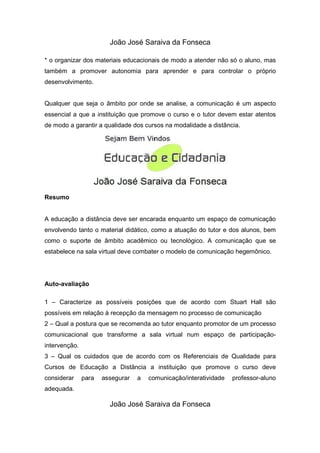 João José Saraiva da Fonseca

* o organizar dos materiais educacionais de modo a atender não só o aluno, mas
também a promover autonomia para aprender e para controlar o próprio
desenvolvimento.


Qualquer que seja o âmbito por onde se analise, a comunicação é um aspecto
essencial a que a instituição que promove o curso e o tutor devem estar atentos
de modo a garantir a qualidade dos cursos na modalidade a distância.




Resumo


A educação a distância deve ser encarada enquanto um espaço de comunicação
envolvendo tanto o material didático, como a atuação do tutor e dos alunos, bem
como o suporte de âmbito acadêmico ou tecnológico. A comunicação que se
estabelece na sala virtual deve combater o modelo de comunicação hegemônico.




Auto-avaliação

1 – Caracterize as possíveis posições que de acordo com Stuart Hall são
possíveis em relação à recepção da mensagem no processo de comunicação
2 – Qual a postura que se recomenda ao tutor enquanto promotor de um processo
comunicacional que transforme a sala virtual num espaço de participação-
intervenção.
3 – Qual os cuidados que de acordo com os Referenciais de Qualidade para
Cursos de Educação a Distância a instituição que promove o curso deve
considerar     para   assegurar   a   comunicação/interatividade   professor-aluno
adequada.

                        João José Saraiva da Fonseca
 