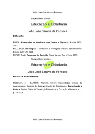 João José Saraiva da Fonseca




Bibliografia:


BRASIL, Referenciais de Qualidade para Cursos a Distância. Brasília: MEC,
2003
HALL, Stuart. Da diáspora – identidades e mediações culturais. Belo Horizonte:
Editora da UFMG, 2003.
FREIRE, Paulo. Pedagogia do Oprimido. Rio de Janeiro: Paz e Terra, 1970.




Leituras de aprofundamento


ROESLER, J. ; SARTORI, Ademilde Silveira Comunidades Virtuais de
Aprendizagem: Espaços de Desenvolvimento de Socialidades. Comunicação e
Cultura: Revista Digital de Tecnologia Educacional e Educação a Distância, v. 1,
p. 1-9, 2004.




                      João José Saraiva da Fonseca
 