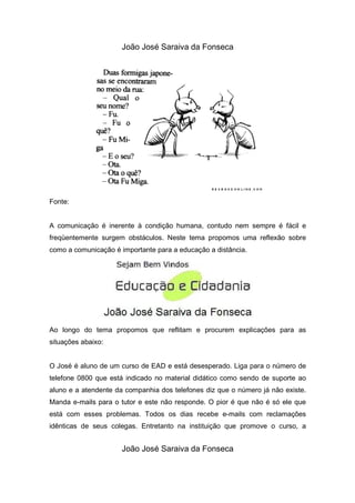João José Saraiva da Fonseca




Fonte:


A comunicação é inerente à condição humana, contudo nem sempre é fácil e
freqüentemente surgem obstáculos. Neste tema propomos uma reflexão sobre
como a comunicação é importante para a educação a distância.




Ao longo do tema propomos que reflitam e procurem explicações para as
situações abaixo:


O José é aluno de um curso de EAD e está desesperado. Liga para o número de
telefone 0800 que está indicado no material didático como sendo de suporte ao
aluno e a atendente da companhia dos telefones diz que o número já não existe.
Manda e-mails para o tutor e este não responde. O pior é que não é só ele que
está com esses problemas. Todos os dias recebe e-mails com reclamações
idênticas de seus colegas. Entretanto na instituição que promove o curso, a


                      João José Saraiva da Fonseca
 