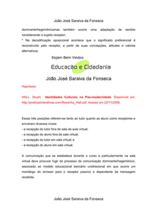 João José Saraiva da Fonseca

dominante/hegemônicamas        também      ocorre     uma   adaptação   de   sentido
considerando o sujeito receptor;
* Na decodificação oposicional acontece que o significado preferencial é
reconstruído pelo receptor, a partir de suas concepções, atitudes e valores
alternativos;




Hipertexto


HALL, Stuart.    Identidades Culturais na Pós-modernidade. Disponível em:
http://praticasinterativas.com/Resenha_Hall.pdf. Acesso em 23/11/2006.




Essas três posições referem-se tanto ao tutor quanto ao aluno como receptores e
envolvem diversos níveis:
- a recepção do tutor fora de sala de aula virtual;
- a recepção do aluno fora de sala virtual;
- a recepção do tutor em sala virtual; e
- a recepção do aluno em sala virtual.


A comunicação que se estabelece durante o curso e particularmente na sala
virtual deve procurar fugir do processo de comunicação dominante/hegemônico,
associado ao modelo educacional bancário unidirecional em que ocorre um
monólogo do emissor para o receptor passivo e dependente da mensagem
recebida.




                        João José Saraiva da Fonseca
 