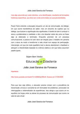 João José Saraiva da Fonseca

mas algo assumido por cada indivíduo, uma identificação, resultante de formações
históricas específicas, que deve ser vivida como todas as suas peculiaridades.




Paulo Freire entende a educação enquanto um ato de comunicação, de diálogo,
em que ocorre transferência de saber, mas um encontro de sujeitos que no
diálogo, que buscam a significação dos significados. A tarefa do tutor é conduzir o
aluno a problematizar a realidade e não a de dissertar sobre ela como se fosse
algo   já    elaborado   e   terminado.   Enquanto   promotor   de   um   processo
comunicacional, a postura do tutor deve ser dirigida para o trabalho em parceria
com o aluno de modo a transformar a sala virtual num espaço de participação-
intervenção, em que de modo igualitário tutor e alunos abandonam o feedback e
abraçam a interatividade baseada na vivência coletiva e em que todos assumem
papéis iguais.




Hipertexto


http://www.youtube.com/watch?v=UbMbOyrSNm4 -Acesso em 31/05/2009




Para que isso seja efetivo, o educador precisa romper com a prevalência da
transmissão unívoca e converter-se em formulador de problemas, provocador de
interrogações e sistematizador de experiências. Isso obriga a que ocorra um re-
equilíbrio de forças entre os atores do processo de comunicação que ocorre na
sala de aula virtual:


                         João José Saraiva da Fonseca
 
