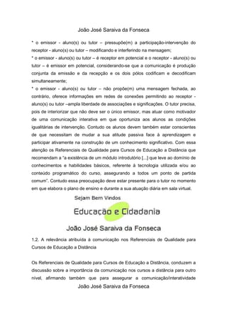João José Saraiva da Fonseca

* o emissor - aluno(s) ou tutor – pressupõe(m) a participação-intervenção do
receptor - aluno(s) ou tutor – modificando e interferindo na mensagem;
* o emissor - aluno(s) ou tutor – é receptor em potencial e o receptor - aluno(s) ou
tutor – é emissor em potencial, considerando-se que a comunicação é produção
conjunta da emissão e da recepção e os dois pólos codificam e decodificam
simultaneamente;
* o emissor - aluno(s) ou tutor – não propõe(m) uma mensagem fechada, ao
contrário, oferece informações em redes de conexões permitindo ao receptor -
aluno(s) ou tutor –ampla liberdade de associações e significações. O tutor precisa,
pois de interiorizar que não deve ser o único emissor, mas atuar como motivador
de uma comunicação interativa em que oportuniza aos alunos as condições
igualitárias de intervenção. Contudo os alunos devem também estar conscientes
de que necessitam de mudar a sua atitude passiva face à aprendizagem e
participar ativamente na construção de um conhecimento significativo. Com essa
atenção os Referenciais de Qualidade para Cursos de Educação a Distância que
recomendam a “a existência de um módulo introdutório [...] que leve ao domínio de
conhecimentos e habilidades básicos, referente à tecnologia utilizada e/ou ao
conteúdo programático do curso, assegurando a todos um ponto de partida
comum”. Contudo essa preocupação deve estar presente para o tutor no momento
em que elabora o plano de ensino e durante a sua atuação diária em sala virtual.




1.2. A relevância atribuída à comunicação nos Referenciais de Qualidade para
Cursos de Educação a Distância


Os Referenciais de Qualidade para Cursos de Educação a Distância, conduzem a
discussão sobre a importância da comunicação nos cursos a distância para outro
nível, afirmando também que para assegurar a comunicação/interatividade
                       João José Saraiva da Fonseca
 