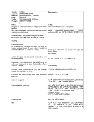 Cliente:    ARNO                                 Observações:
Agência:    KARINA MARTINS
Produto:    ESPREDOR DE LARANJA
Peça:       FILME P/TV
Título:     NUM CLICK,DE MÁGICA
Duração:    30 SEGUNDOS

Vídeo:                                           Áudio:
Imagem de cenário de show de mágica com várias   Trilha: melodia de mágica e suspense
pessoas
Um mágico tentando transformar laranjas em um    ABRA    CADABRA,TRANSFORME      ESSAS
copo de suco de laranja                          LARANJAS EM UM COPO DE SUCO SABOROSO

nada de mágica e a platéia começa a reclamar
ele faz uma mágica e some no meio da fumaça

CENA 2

Cenário:Cozinha
As crianças,dois meninos de aprox.10 anos ou
mais e uma garota de 15 anos entram na cozinha
correndo e falando se sentando a mesa          Nossa que calor,como eu queria um copo de
                                               laranja agora
                                               som de ideia

A mãe olha para a avó que está ao seu lado com
um sorriso e fala                              AGORA EU QUE VOU FAZER MÁGICA

Ela pega o novo espremedor da ARNO,como se
estivesse mostrando a sua platéia,todos olham
curiosos e dizem                              OHHHHHHH

Começa fazer malabarismos com as laranjas FECHEM OS OLHOS AGORA,PRONTO
manda eles fecharem os olhos

Enquanto ela serve aquele suco com aparencia crianças:QUE DELICIAA,UHN
deliciosa

sua mãe pergunta                                 FILHA COMO VOCÊ CONSEGUIU FAZER ISSO
                                                 TÃO RÁPIDO E TÁ TÃO SABOROSO

Ela mostra toda orgulhosa                        AHH MÃE OLHA QUE LINDO,COM MEU NOVO
                                                 ESPREMEDOR DE LARANJAS,MODELO VITA
                                                 PRESS EIM,MUITO MAIS PRÁTICO,AGORA
                                                 TENHO TECNOLOGIA E ECONOMIA
                                                 (SOM DE RISOS)
                                                 A NOVA ALEGRIA DA FAMILIA


A menina fala                                    MAIS E A MÁGICA MÃE

Mãe                                              FILHA NÃO TEM MISTÉRIO NENHUM,FAZER
                                                 SUCO DE LARANJA AGORA FICOU MAIS
                                                 SIMPLES QUE TRUQUE DE MÁGICA NUM CLICK
                                                 E TÁ PRONTO
 