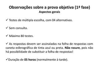 Observações sobre a prova objetiva (1ª fase)
Aspectos gerais
 Testes de múltipla escolha, com 04 alternativas.
 Sem consulta.
 Máximo 80 testes.
 As respostas devem ser assinaladas na folha de respostas com
caneta esferográfica de tinta azul ou preta. Não rasure, pois não
há possibilidade de substituir a folha de respostas!
Duração de 05 horas (normalmente à tarde).
 