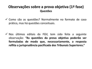 Observações sobre a prova objetiva (1ª fase)
Questões
 Como são as questões? Normalmente no formato de caso
prático, mas há questões conceituais.
 Nos últimos editais da FGV, tem sido feita a seguinte
observação: “As questões da prova objetiva poderão ser
formuladas de modo que, necessariamente, a resposta
reflita a jurisprudência pacificada dos Tribunais Superiores.”
 