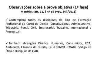 Observações sobre a prova objetiva (1ª fase)
Matérias (art. 11, § 4º do Prov. 144/2011)
 Contemplará todas as disciplinas do Eixo de Formação
Profissional do Curso de Direito (Constitucional, Administrativo,
Tributário, Penal, Civil, Empresarial, Trabalho, Internacional e
Processual);
 Também abrangerá Direitos Humanos, Consumidor, ECA,
Ambiental, Filosofia do Direito, Lei 8.906/94 (EOAB), Código de
Ética e Disciplina da OAB.
 