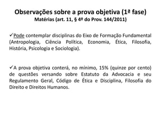 Observações sobre a prova objetiva (1ª fase)
Matérias (art. 11, § 4º do Prov. 144/2011)
Pode contemplar disciplinas do Eixo de Formação Fundamental
(Antropologia, Ciência Política, Economia, Ética, Filosofia,
História, Psicologia e Sociologia).
A prova objetiva conterá, no mínimo, 15% (quinze por cento)
de questões versando sobre Estatuto da Advocacia e seu
Regulamento Geral, Código de Ética e Disciplina, Filosofia do
Direito e Direitos Humanos.
 