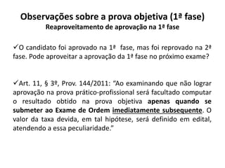 Observações sobre a prova objetiva (1ª fase)
Reaproveitamento de aprovação na 1ª fase
O candidato foi aprovado na 1ª fase, mas foi reprovado na 2ª
fase. Pode aproveitar a aprovação da 1ª fase no próximo exame?
Art. 11, § 3º, Prov. 144/2011: “Ao examinando que não lograr
aprovação na prova prático-profissional será facultado computar
o resultado obtido na prova objetiva apenas quando se
submeter ao Exame de Ordem imediatamente subsequente. O
valor da taxa devida, em tal hipótese, será definido em edital,
atendendo a essa peculiaridade.”
 