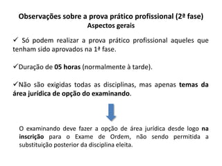Observações sobre a prova prático profissional (2ª fase)
Aspectos gerais
 Só podem realizar a prova prático profissional aqueles que
tenham sido aprovados na 1ª fase.
Duração de 05 horas (normalmente à tarde).
Não são exigidas todas as disciplinas, mas apenas temas da
área jurídica de opção do examinando.
O examinando deve fazer a opção de área jurídica desde logo na
inscrição para o Exame de Ordem, não sendo permitida a
substituição posterior da disciplina eleita.
 