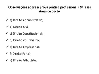 Observações sobre a prova prático profissional (2ª fase)
Áreas de opção
 a) Direito Administrativo;
 b) Direito Civil;
 c) Direito Constitucional;
 d) Direito do Trabalho;
 e) Direito Empresarial;
 f) Direito Penal;
 g) Direito Tributário.
 