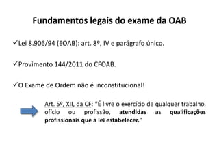Fundamentos legais do exame da OAB
Lei 8.906/94 (EOAB): art. 8º, IV e parágrafo único.
Provimento 144/2011 do CFOAB.
O Exame de Ordem não é inconstitucional!
Art. 5º, XII, da CF: “É livre o exercício de qualquer trabalho,
ofício ou profissão, atendidas as qualificações
profissionais que a lei estabelecer.”
 