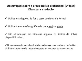 Observações sobre a prova prático profissional (2ª fase)
Dicas para a redação
 Utilize letra legível. Se for o caso, use letra de forma!
 Utilizar caneta esferográfica de tinta azul ou preta.
 Não ultrapassar, em hipótese alguma, os limites de linhas
disponibilizados.
O examinando receberá dois cadernos: rascunho e definitivo.
Utilize o caderno de rascunhos para estruturar suas respostas.
 