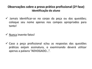 Observações sobre a prova prático profissional (2ª fase)
Identificação do aluno
 Jamais identificar-se no corpo da peça ou das questões;
coloque seu nome apenas nos campos apropriados para
tanto!
 Nunca invente fatos!
 Caso a peça profissional e/ou as respostas das questões
práticas exijam assinatura, o examinando deverá utilizar
apenas a palavra “ADVOGADO...”.
 