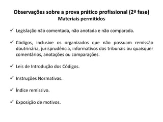 Observações sobre a prova prático profissional (2ª fase)
Materiais permitidos
 Legislação não comentada, não anotada e não comparada.
 Códigos, inclusive os organizados que não possuam remissão
doutrinária, jurisprudência, informativos dos tribunais ou quaisquer
comentários, anotações ou comparações.
 Leis de Introdução dos Códigos.
 Instruções Normativas.
 Índice remissivo.
 Exposição de motivos.
 