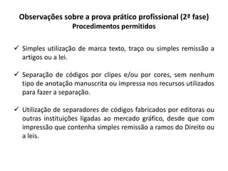 Observações sobre a prova prático profissional (2ª fase)
Procedimentos permitidos
 Simples utilização de marca texto, traço ou simples remissão a
artigos ou a lei.
 Separação de códigos por clipes e/ou por cores, sem nenhum
tipo de anotação manuscrita ou impressa nos recursos utilizados
para fazer a separação.
 Utilização de separadores de códigos fabricados por editoras ou
outras instituições ligadas ao mercado gráfico, desde que com
impressão que contenha simples remissão a ramos do Direito ou
a leis.
 