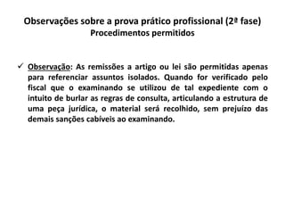 Observações sobre a prova prático profissional (2ª fase)
Procedimentos permitidos
 Observação: As remissões a artigo ou lei são permitidas apenas
para referenciar assuntos isolados. Quando for verificado pelo
fiscal que o examinando se utilizou de tal expediente com o
intuito de burlar as regras de consulta, articulando a estrutura de
uma peça jurídica, o material será recolhido, sem prejuízo das
demais sanções cabíveis ao examinando.
 
