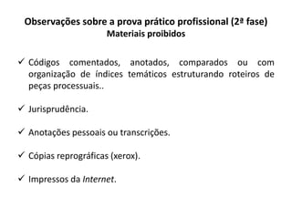 Observações sobre a prova prático profissional (2ª fase)
Materiais proibidos
 Códigos comentados, anotados, comparados ou com
organização de índices temáticos estruturando roteiros de
peças processuais..
 Jurisprudência.
 Anotações pessoais ou transcrições.
 Cópias reprográficas (xerox).
 Impressos da Internet.
 