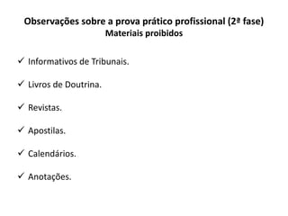 Observações sobre a prova prático profissional (2ª fase)
Materiais proibidos
 Informativos de Tribunais.
 Livros de Doutrina.
 Revistas.
 Apostilas.
 Calendários.
 Anotações.
 
