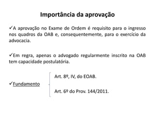 Importância da aprovação
A aprovação no Exame de Ordem é requisito para o ingresso
nos quadros da OAB e, consequentemente, para o exercício da
advocacia.
Em regra, apenas o advogado regularmente inscrito na OAB
tem capacidade postulatória.
Art. 8º, IV, do EOAB.
Fundamento
Art. 6º do Prov. 144/2011.
 