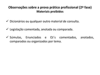 Observações sobre a prova prático profissional (2ª fase)
Materiais proibidos
 Dicionários ou qualquer outro material de consulta.
 Legislação comentada, anotada ou comparada.
 Súmulas, Enunciados e OJ´s comentados, anotados,
comparados ou organizados por tema.
 