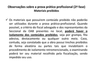 Observações sobre a prova prático profissional (2ª fase)
Materiais proibidos
 Os materiais que possuírem conteúdo proibido não poderão
ser utilizados durante a prova prático-profissional. Quando
possível, a critério do fiscal advogado e dos representantes da
Seccional da OAB presentes no local, poderá haver o
isolamento dos conteúdos proibidos, seja por grampo, fita
adesiva, destacamento ou qualquer outro meio. Caso,
contudo, seja constatado que a obra possui trechos proibidos
de forma aleatória ou partes tais que inviabilizem o
procedimento de isolamento retromencionado, o examinando
poderá ter seu material recolhido pela fiscalização, sendo
impedido seu uso.
 