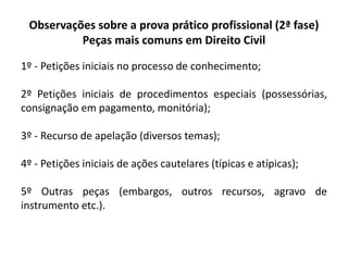 Observações sobre a prova prático profissional (2ª fase)
Peças mais comuns em Direito Civil
1º - Petições iniciais no processo de conhecimento;
2º Petições iniciais de procedimentos especiais (possessórias,
consignação em pagamento, monitória);
3º - Recurso de apelação (diversos temas);
4º - Petições iniciais de ações cautelares (típicas e atípicas);
5º Outras peças (embargos, outros recursos, agravo de
instrumento etc.).
 