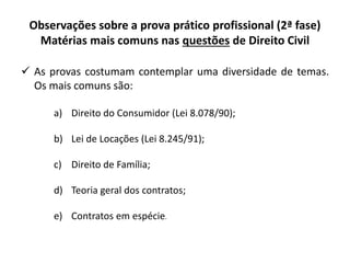 Observações sobre a prova prático profissional (2ª fase)
Matérias mais comuns nas questões de Direito Civil
 As provas costumam contemplar uma diversidade de temas.
Os mais comuns são:
a) Direito do Consumidor (Lei 8.078/90);
b) Lei de Locações (Lei 8.245/91);
c) Direito de Família;
d) Teoria geral dos contratos;
e) Contratos em espécie.
 