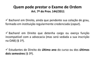 Quem pode prestar o Exame de Ordem
Art. 7º do Prov. 144/2011
 Bacharel em Direito, ainda que pendente sua colação de grau,
formado em instituição regularmente credenciada (caput).
 Bacharel em Direito que detenha cargo ou exerça função
incompatível com a advocacia (mas será vedada a sua inscrição
na OAB) (§ 1º).
 Estudantes de Direito do último ano do curso ou dos últimos
dois semestres (§ 3º).
 