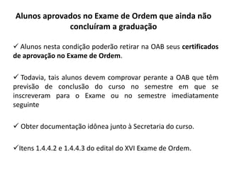 Alunos aprovados no Exame de Ordem que ainda não
concluíram a graduação
 Alunos nesta condição poderão retirar na OAB seus certificados
de aprovação no Exame de Ordem.
 Todavia, tais alunos devem comprovar perante a OAB que têm
previsão de conclusão do curso no semestre em que se
inscreveram para o Exame ou no semestre imediatamente
seguinte
 Obter documentação idônea junto à Secretaria do curso.
Itens 1.4.4.2 e 1.4.4.3 do edital do XVI Exame de Ordem.
 