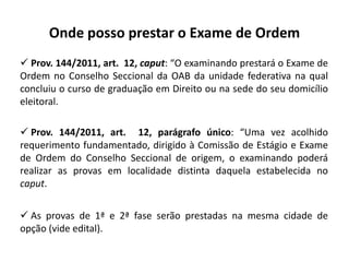 Onde posso prestar o Exame de Ordem
 Prov. 144/2011, art. 12, caput: “O examinando prestará o Exame de
Ordem no Conselho Seccional da OAB da unidade federativa na qual
concluiu o curso de graduação em Direito ou na sede do seu domicílio
eleitoral.
 Prov. 144/2011, art. 12, parágrafo único: “Uma vez acolhido
requerimento fundamentado, dirigido à Comissão de Estágio e Exame
de Ordem do Conselho Seccional de origem, o examinando poderá
realizar as provas em localidade distinta daquela estabelecida no
caput.
 As provas de 1ª e 2ª fase serão prestadas na mesma cidade de
opção (vide edital).
 