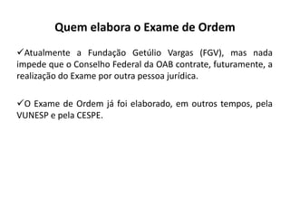 Quem elabora o Exame de Ordem
Atualmente a Fundação Getúlio Vargas (FGV), mas nada
impede que o Conselho Federal da OAB contrate, futuramente, a
realização do Exame por outra pessoa jurídica.
O Exame de Ordem já foi elaborado, em outros tempos, pela
VUNESP e pela CESPE.
 