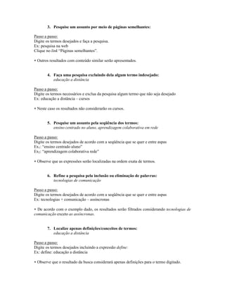 3. Pesquise um assunto por meio de páginas semelhantes:

Passo a passo:
Digite os termos desejados e faça a pesquisa.
Ex: pesquisa na web
Clique no link “Páginas semelhantes”.

 Outros resultados com conteúdo similar serão apresentados.


        4. Faça uma pesquisa excluindo dela algum termo indesejado:
           educação a distância

Passo a passo:
Digite os termos necessários e exclua da pesquisa algum termo que não seja desejado
Ex: educação a distância – cursos

 Neste caso os resultados não considerarão os cursos.


        5. Pesquise um assunto pela seqüência dos termos:
           ensino centrado no aluno, aprendizagem colaborativa em rede

Passo a passo:
Digite os termos desejados de acordo com a seqüência que se quer e entre aspas
Ex1: “ensino centrado aluno”
Ex2: “aprendizagem colaborativa rede”

 Observe que as expressões serão localizadas na ordem exata de termos.


        6. Refine a pesquisa pela inclusão ou eliminação de palavras:
           tecnologias de comunicação

Passo a passo:
Digite os termos desejados de acordo com a seqüência que se quer e entre aspas
Ex: tecnologias + comunicação – assíncronas

 De acordo com o exemplo dado, os resultados serão filtrados considerando tecnologias de
comunicação exceto as assíncronas.


        7. Localize apenas definições/conceitos de termos:
           educação a distância

Passo a passo:
Digite os termos desejados incluindo a expressão define:
Ex: define: educação a distância

 Observe que o resultado da busca considerará apenas definições para o termo digitado.
 