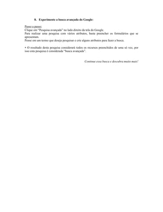 8. Experimente a busca avançada do Google:

Passo a passo:
Clique em “Pesquisa avançada” no lado direito da tela do Google.
Para realizar uma pesquisa com vários atributos, basta preencher os formulários que se
apresentam.
Pense em um termo que deseja pesquisar e crie alguns atributos para fazer a busca.

 O resultado desta pesquisa considerará todos os recursos preenchidos de uma só vez, por
isso esta pesquisa é considerada “busca avançada”.


                                              Continue essa busca e descubra muito mais!
 