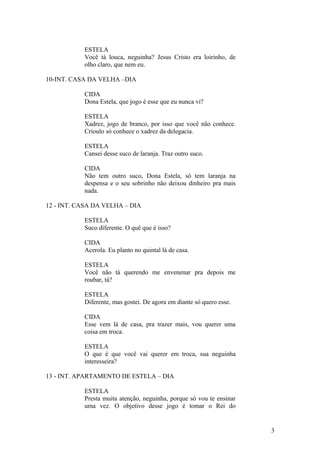 ESTELA
Você tá louca, neguinha? Jesus Cristo era loirinho, de
olho claro, que nem eu.
10-INT. CASA DA VELHA –DIA
CIDA
Dona Estela, que jogo é esse que eu nunca vi?
ESTELA
Xadrez, jogo de branco, por isso que você não conhece.
Crioulo só conhece o xadrez da delegacia.
ESTELA
Cansei desse suco de laranja. Traz outro suco.
CIDA
Não tem outro suco, Dona Estela, só tem laranja na
despensa e o seu sobrinho não deixou dinheiro pra mais
nada.
12 - INT. CASA DA VELHA – DIA
ESTELA
Suco diferente. O quê que é isso?
CIDA
Acerola. Eu planto no quintal lá de casa.
ESTELA
Você não tá querendo me envenenar pra depois me
roubar, tá?
ESTELA
Diferente, mas gostei. De agora em diante só quero esse.
CIDA
Esse vem lá de casa, pra trazer mais, vou querer uma
coisa em troca.
ESTELA
O que é que você vai querer em troca, sua neguinha
interesseira?
13 - INT. APARTAMENTO DE ESTELA – DIA
ESTELA
Presta muita atenção, neguinha, porque só vou te ensinar
uma vez. O objetivo desse jogo é tomar o Rei do
3
 
