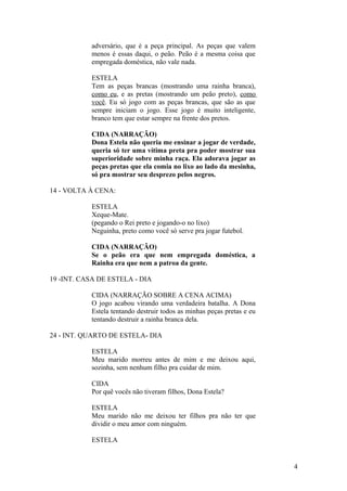adversário, que é a peça principal. As peças que valem
menos é essas daqui, o peão. Peão é a mesma coisa que
empregada doméstica, não vale nada.
ESTELA
Tem as peças brancas (mostrando uma rainha branca),
como eu, e as pretas (mostrando um peão preto), como
você. Eu só jogo com as peças brancas, que são as que
sempre iniciam o jogo. Esse jogo é muito inteligente,
branco tem que estar sempre na frente dos pretos.
CIDA (NARRAÇÃO)
Dona Estela não queria me ensinar a jogar de verdade,
queria só ter uma vítima preta pra poder mostrar sua
superioridade sobre minha raça. Ela adorava jogar as
peças pretas que ela comia no lixo ao lado da mesinha,
só pra mostrar seu desprezo pelos negros.
14 - VOLTA À CENA:
ESTELA
Xeque-Mate.
(pegando o Rei preto e jogando-o no lixo)
Neguinha, preto como você só serve pra jogar futebol.
CIDA (NARRAÇÃO)
Se o peão era que nem empregada doméstica, a
Rainha era que nem a patroa da gente.
19 -INT. CASA DE ESTELA - DIA
CIDA (NARRAÇÃO SOBRE A CENA ACIMA)
O jogo acabou virando uma verdadeira batalha. A Dona
Estela tentando destruir todos as minhas peças pretas e eu
tentando destruir a rainha branca dela.
24 - INT. QUARTO DE ESTELA- DIA
ESTELA
Meu marido morreu antes de mim e me deixou aqui,
sozinha, sem nenhum filho pra cuidar de mim.
CIDA
Por quê vocês não tiveram filhos, Dona Estela?
ESTELA
Meu marido não me deixou ter filhos pra não ter que
dividir o meu amor com ninguém.
ESTELA
4
 
