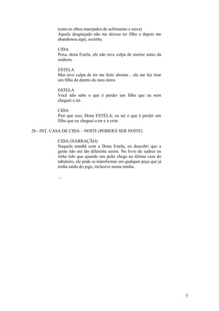 (com os olhos marejados de sofrimento e raiva)
Aquele desgraçado não me deixou ter filho e depois me
abandonou aqui, sozinha.
CIDA
Poxa, dona Estela, ele não teve culpa de morrer antes da
senhora.
ESTELA
Mas teve culpa de ter me feito abortar... ele me fez tirar
um filho de dentro do meu útero.
ESTELA
Você não sabe o que é perder um filho que eu nem
cheguei a ter.
CIDA
Pior que isso, Dona ESTELA, eu sei o que é perder um
filho que eu cheguei a ter e a criar.
28 - INT. CASA DE CIDA – NOITE (PODERÁ SER NOITE)
CIDA (NARRAÇÃO)
Naquela manhã com a Dona Estela, eu descobri que a
gente não era tão diferente assim. No livro de xadrez eu
tinha lido que quando um peão chega na última casa do
tabuleiro, ele pode se transformar em qualquer peça que já
tenha saído do jogo, inclusive numa rainha.
...
5
 