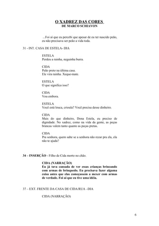 O XADREZ DAS CORES
DE MARCO SCHIAVON
...Foi aí que eu percebi que apesar de eu ter nascido peão,
eu não precisava ser peão a vida toda.
31 - INT. CASA DE ESTELA- DIA
ESTELA
Perdeu a rainha, neguinha burra.
CIDA
Peão preto na última casa.
Ele vira rainha. Xeque-mate.
ESTELA
O que significa isso?
CIDA
Vou embora.
ESTELA
Você está louca, crioula? Você precisa desse dinheiro.
CIDA
Mais do que dinheiro, Dona Estela, eu preciso de
dignidade. No xadrez, como na vida da gente, as peças
brancas valem tanto quanto as peças pretas.
CIDA
Pra senhora, quem sabe se a senhora não rezar pra ela, ela
não te ajuda?
34 – INSERÇÃO - Filho de Cida morto no chão.
CIDA (NARRAÇÃO)
Eu já tava cansada de ver essas crianças brincando
com armas de brinquedo. Eu precisava fazer alguma
coisa antes que elas começassem a mexer com armas
de verdade. Foi aí que eu tive uma idéia.
37 – EXT. FRENTE DA CASA DE CIDA/RUA –DIA
CIDA (NARRAÇÃO)
6
 