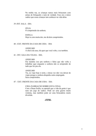 Na minha rua, as crianças nunca mais brincaram com
armas de brinquedo e nem de verdade. Esse era o único
xadrez que essas crianças iam conhecer na vida delas.
39 -INT. SALA – DIA
JÚLIA
O comprimido da senhora.
ESTELA
Hoje to com muita dor, me dá dois comprimidos.
40 - EXT. FRENTE DA CASA DE CIDA – DIA
ANSELMO
A chave da casa, ela quer que você volte, e eu também.
41 - INT. SALA DA VELHA – DIA
ANSELMO
Ela mandou isso pra senhora e falou que não volta a
trabalhar aqui enquanto a senhora não se arrepender de
tudo que fez pra ela.
ANSELMO
Tia, eu viajo hoje à noite, e dessa vez não vou deixar de
viajar porque a senhora despediu outra empregada.
Seus comprimidos.
47 – EXT. FRENTE DA CASA DE CIDA – DIA
CIDA (NARRAÇÃO SOBRE ESTA CENA)
Com a Dona Estela, eu aprendi que a vida da gente é que
nem um jogo de xadrez. Pode ser uma guerra muito
violenta, mas também pode ser uma brincadeira muito
divertida.
-FIM-
7
 