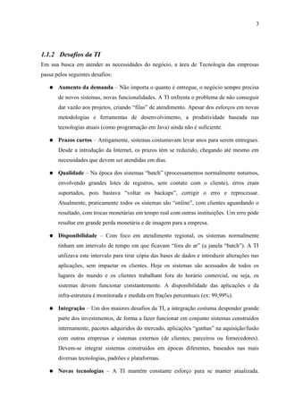 3




1.1.2 Desafios da TI
Em sua busca em atender as necessidades do negócio, a área de Tecnologia das empresas
passa pelos seguintes desafios:

   ●   Aumento da demanda – Não importa o quanto é entregue, o negócio sempre precisa
       de novos sistemas, novas funcionalidades. A TI enfrenta o problema de não conseguir
       dar vazão aos projetos, criando “filas” de atendimento. Apesar dos esforços em novas
       metodologias e ferramentas de desenvolvimento, a produtividade baseada nas
       tecnologias atuais (como programação em Java) ainda não é suficiente.

   ●   Prazos curtos – Antigamente, sistemas costumavam levar anos para serem entregues.
       Desde a introdução da Internet, os prazos têm se reduzido, chegando até mesmo em
       necessidades que devem ser atendidas em dias.

   ●   Qualidade – Na época dos sistemas “batch” (processamentos normalmente noturnos,
       envolvendo grandes lotes de registros, sem contato com o cliente), erros eram
       suportados, pois bastava “voltar os backups”, corrigir o erro e reprocessar.
       Atualmente, praticamente todos os sistemas são “online”, com clientes aguardando o
       resultado, com trocas monetárias em tempo real com outras instituições. Um erro pode
       resultar em grande perda monetária e de imagem para a empresa.

   ●   Disponibilidade – Com foco em atendimento regional, os sistemas normalmente
       tinham um intervalo de tempo em que ficavam “fora do ar” (a janela “batch”). A TI
       utilizava este intervalo para tirar cópia das bases de dados e introduzir alterações nas
       aplicações, sem impactar os clientes. Hoje os sistemas são acessados de todos os
       lugares do mundo e os clientes trabalham fora do horário comercial, ou seja, os
       sistemas devem funcionar constantemente. A disponibilidade das aplicações e da
       infra-estrutura é monitorada e medida em frações percentuais (ex: 99,99%).

   ●   Integração – Um dos maiores desafios da TI, a integração costuma despender grande
       parte dos investimentos, de forma a fazer funcionar em conjunto sistemas construídos
       internamente, pacotes adquiridos do mercado, aplicações “ganhas” na aquisição/fusão
       com outras empresas e sistemas externos (de clientes, parceiros ou fornecedores).
       Devem-se integrar sistemas construídos em épocas diferentes, baseados nas mais
       diversas tecnologias, padrões e plataformas.

   ●   Novas tecnologias – A TI mantém constante esforço para se manter atualizada.
 