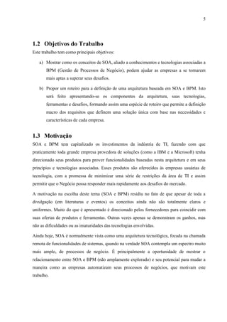 5




1.2 Objetivos do Trabalho
Este trabalho tem como principais objetivos:

   a) Mostrar como os conceitos de SOA, aliado a conhecimentos e tecnologias associadas a
       BPM (Gestão de Processos de Negócio), podem ajudar as empresas a se tornarem
       mais aptas a superar seus desafios.

   b) Propor um roteiro para a definição de uma arquitetura baseada em SOA e BPM. Isto
       será feito apresentando-se os componentes da arquitetura, suas tecnologias,
       ferramentas e desafios, formando assim uma espécie de roteiro que permite a definição
       macro dos requisitos que definem uma solução única com base nas necessidades e
       características de cada empresa.


1.3 Motivação
SOA e BPM tem capitalizado os investimentos da indústria de TI, fazendo com que
praticamente toda grande empresa provedora de soluções (como a IBM e a Microsoft) tenha
direcionado seus produtos para prover funcionalidades baseadas nesta arquitetura e em seus
princípios e tecnologias associadas. Esses produtos são oferecidos às empresas usuárias de
tecnologia, com a promessa de minimizar uma série de restrições da área de TI e assim
permitir que o Negócio possa responder mais rapidamente aos desafios do mercado.

A motivação na escolha deste tema (SOA e BPM) residiu no fato de que apesar de toda a
divulgação (em literaturas e eventos) os conceitos ainda não são totalmente claros e
uniformes. Muito do que é apresentado é direcionado pelos fornecedores para coincidir com
suas ofertas de produtos e ferramentas. Outras vezes apenas se demonstram os ganhos, mas
não as dificuldades ou as imaturidades das tecnologias envolvidas.

Ainda hoje, SOA é normalmente vista como uma arquitetura tecnológica, focada na chamada
remota de funcionalidades de sistemas, quando na verdade SOA contempla um espectro muito
mais amplo, de processos de negócio. É principalmente a oportunidade de mostrar o
relacionamento entre SOA e BPM (não amplamente explorado) e seu potencial para mudar a
maneira como as empresas automatizam seus processos de negócios, que motivam este
trabalho.
 