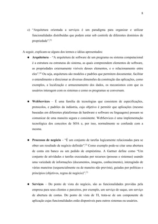 8




   c) “Arquitetura orientada a serviços é um paradigma para organizar e utilizar
       funcionalidades distribuídas que podem estar sob controle de diferentes domínios de
       propriedade”.[5]


A seguir, explicam-se alguns dos termos e idéias apresentados:
   ●   Arquitetura – “A arquitetura de software de um programa ou sistema computacional
       é a estrutura ou estruturas do sistema, as quais compreendem elementos de software,
       as propriedades externamente visíveis desses elementos, e o relacionamento entre
       eles”.[6] Ou seja, arquitetura são modelos e padrões que permitem documentar, facilitar
       o entendimento e direcionar as diversas dimensões da construção das aplicações, como
       exemplos, a localização e armazenamento dos dados, os mecanismos com que os
       usuários interagem com os sistemas e como os programas se conversam.


   ●   WebServices – É uma família de tecnologias que consistem de especificações,
       protocolos, e padrões da indústria, cujo objetivo é permitir que aplicações (mesmo
       baseadas em diferentes plataformas de hardware e software ou linguagens) possam se
       comunicar de uma maneira segura e consistente. WebServices é uma implementação
       tecnológica dos conceitos de SOA e, por isso, normalmente se confunde com a
       mesma.


   ●   Processos de negócio – “É um conjunto de tarefas logicamente relacionadas para se
       obter um resultado de negócio definido”.[3] Como exemplo pode-se citar uma abertura
       de conta em banco ou um pedido de empréstimo. A Gartner define como “Um
       conjunto de atividades e tarefas executadas por recursos (pessoas e sistemas) usando
       uma variedade de informações (documentos, imagens, conhecimento), interagindo de
       várias maneiras (sequencialmente ou de maneira não prevista), guiadas por políticas e
       princípios (objetivos, regras de negócio)”.[7]


   ●   Serviços – Do ponto de vista do negócio, são as funcionalidades providas pela
       empresa para seus clientes e parceiros, por exemplo, um serviço de saque, um serviço
       de abertura de contas. Do ponto de vista de TI, trata-se de um componente de
       aplicação cujas funcionalidades estão disponíveis para outros sistemas ou usuários.
 