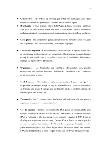 9




●   Componentes - São pedaços de software que podem ser reutilizados, pois foram
    desenvolvidos com esta preocupação (interface padrão e outras regras).
●   Reutilização – O reuso é um dos pilares da SOA, pois é ele que possibilita o ganho de
    velocidade na construção de novas aplicações, a redução dos custos e aumento da
    qualidade, através do reaproveitamento de componentes prontos, testados e confiáveis.


●   Caixa-preta – São componentes que podem ser utilizados por outras aplicações, sem
    que se preocupe como foram construídos (tecnologias, linguagens).


●   Fracamente acoplados – É uma abordagem para construção de aplicações que foca
    na simplicidade e autonomia entre os componentes. Os programas interagem (trocam
    dados) de uma maneira que a dependência entre eles é minimizada, facilitando a
    alteração ou mesmo a troca de um deles.


●   Orquestrados – As ferramentas que compõe a infra-estrutura SOA provêm
    componentes para gerenciar (orquestrar) as interações (fluxo) entre os serviços dentro
    de um processo de negócio.


●   Nível de serviço – São acordos que definem características de como o serviço deve
    ser provido, por exemplo: tempo de resposta, disponibilidade e quantidade de falhas.
    A definição dos níveis de serviço está diretamente ligada às melhores práticas da
    gestão de processos de negócio.


●   Framework – Em TI, é uma estrutura (softwares, padrões) construída para ajudar a
    organizar e o desenvolver outras aplicações.


●   Uso de padrões – Embora conceitualmente SOA possa ser implementado com
    qualquer tecnologia, o uso das tecnologias como WebServices (e outras que suportam
    BPM) é realmente o fator que difere e pode garantir o sucesso da SOA frente às
    abordagens e arquitetura anteriores (ex.: Corba). SOA se baseia no uso de padrões
    amplamente aceitos pela indústria de TI, e todos os grandes fornecedores estão
    gradativamente migrando suas ofertas de produtos e ferramentas não só para suportar
    SOA, mas também utilizá-la como solução interna para construção de seus softwares.
 