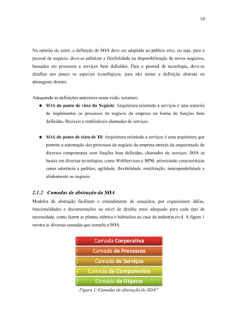 10




Na opinião do autor, a definição de SOA deve ser adaptada ao público alvo, ou seja, para o
pessoal de negócio, deve-se enfatizar a flexibilidade na disponibilização de novos negócios,
baseados em processos e serviços bem definidos. Para o pessoal de tecnologia, deve-se
detalhar um pouco os aspectos tecnológicos, para não tornar a definição abstrata ou
abrangente demais.


Adequando as definições anteriores nessa visão, teríamos:
   ●   SOA do ponto de vista do Negócio: Arquitetura orientada a serviços é uma maneira
       de implementar os processos de negócio da empresa na forma de funções bem
       definidas, flexíveis e reutilizáveis chamadas de serviços.


   ●   SOA do ponto de vista de TI: Arquitetura orientada a serviços é uma arquitetura que
       permite a automação dos processos de negócio da empresa através da orquestração de
       diversos componentes com funções bem definidas, chamados de serviços. SOA se
       baseia em diversas tecnologias, como WebServices e BPM, priorizando características
       como aderência a padrões, agilidade, flexibilidade, reutilização, interoperabilidade e
       alinhamento ao negócio.


2.1.2 Camadas de abstração da SOA
Modelos de abstração facilitam o entendimento de conceitos, por organizarem idéias,
funcionalidades e documentações no nível de detalhe mais adequado para cada tipo de
necessidade, como fazem as plantas elétrica e hidráulica no caso da indústria civil. A figura 1
mostra as diversas camadas que compõe a SOA.




                         Figura 1: Camadas de abstração do SOA[3]
 