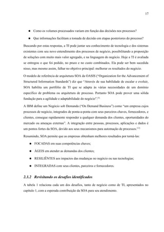 17




   ●    Como os volumes processados variam em função das decisões nos processos?

   ●    Que informações facilitam a tomada de decisão em etapas posteriores do processo?

Buscando por estas respostas, a TI pode juntar seu conhecimento de tecnologia e dos sistemas
existentes com seu novo entendimento dos processos de negócio, possibilitando a proposição
de soluções com muito mais valor agregado, e na linguagem do negócio. Hoje a TI é avaliada
se entregou o que foi pedido, no prazo e no custo combinados. Ela pode ser bem sucedida
nisso, mas mesmo assim, falhar no objetivo principal: melhorar os resultados do negócio.

O modelo de referência de arquitetura SOA da OASIS (“Organization for the Advancement of
Structured Information Standards”) diz que “Através de sua habilidade de escalar e evoluir,
SOA habilita um portfólio de TI que se adapta às várias necessidades de um domínio
específico de problema ou arquitetura de processo. Portanto SOA pode prover uma sólida
fundação para a agilidade e adaptabilidade do negócio”.[5]

A IBM define um Negócio sob Demanda (“On Demand Business”) como “um empresa cujos
processos de negócio, integrados de ponta-a-ponta com seus parceiros chaves, fornecedores, e
clientes, consegue rapidamente responder a qualquer demanda dos clientes, oportunidades do
mercado ou ameaças externas”. A integração entre pessoas, processos, aplicações e dados é
um pontos fortes da SOA, devido aos seus mecanismos para automação de processos.[12]

Resumindo, SOA permite que as empresas obtenham melhores resultados por torná-las:

    ●   FOCADAS em suas competências chaves;

    ●   ÁGEIS em atender as demandas dos clientes;

    ●   RESILIÊNTES aos impactos das mudanças no negócio ou nas tecnologias;

    ●   INTEGRADAS com seus clientes, parceiros e fornecedores.


2.3.2 Revisitando os desafios identificados

A tabela 1 relaciona cada um dos desafios, tanto de negócio como de TI, apresentados no
capítulo 1, com a esperada contribuição da SOA para seu atendimento.
 