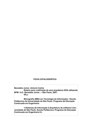 FICHA CATALOGRÁFICA



Benedete Junior, Antonio Carlos
          Roteiro para a definição de uma arquitetura SOA utilizando
BPM / A.C. Benedete Junior. -- São Paulo, 2007.
          56 p.

           Monografia (MBA em Tecnologia da Informação) - Escola
Politécnica da Universidade de São Paulo. Programa de Educação
Continuada em Engenharia.

          1.Sistemas de informação 2.Arquitetura de software I.Uni-
versidade de São Paulo. Escola Politécnica. Programa de Educação
Continuada em Engenharia II.t.
 