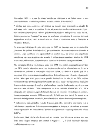 20




diferenciam SOA é o uso de novas tecnologias, eficientes e de baixo custo, e que
consequentemente se tornaram padrão da indústria, como o WebServices.[3]

A medida que SOA começou a ser utilizada de maneira mais consistente na criação de
aplicações reais, viu-se a necessidade de não só prover funcionalidades isoladas (serviços),
mas sim uma composição de serviços que atendesse processos de negócio do início ao fim.
Como exemplo, um “processo” de saque em um banco normalmente é composto por uma
sequência de serviços, como a autenticação do cliente, a consulta do saldo e finalmente a
retirada do dinheiro.

As primeiras iniciativas de criar processos em SOA se basearam em novos protocolos
(extensões dos padrões de WebServices) que combinavam (orquestravam) várias chamadas a
serviços. Logo identificou-se a oportunidade de evoluir SOA, de apenas uma arquitetura
tecnológica, para uma arquitetura de negócio. A utilização dos conceitos e técnicas do BPM
se encaixou perfeitamente, compondo então a camada de processos da arquitetura SOA.

Mas não apenas SOA se beneficiou da união com BPM, pois embora os conceitos envolvidos
com BPM também não sejam novos, sua implementação mudou substancialmente devido a
influência dos conceitos e tecnologias associadas a SOA. E a razão é a mesma que fez o
sucesso da SOA, ou seja, a padronização em torno de tecnologias mais eficientes e largamente
aceitas. Não é por acaso que todos os grandes fornecedores de soluções de BPM estejam
reconstruindo seus produtos para serem baseados em SOA, e que o novo padrão de linguagem
de execução de processos de negócio seja baseado no conceito de chamadas a serviços e suas
interfaces bem definidas. Outro componente do BPM bastante afetado por SOA foi a
integração entre aplicações, agora fortemente baseada em conceitos e tecnologias de serviços.
Uma empresa pode implantar BPM sem depender de SOA, mas hoje isso só faz sentido se os
processos não requererem automação, nem os benefícios de uma monitoração em tempo real.

A padronização traz agilidade e redução de custos, pois não é necessário reinventar a roda a
cada instante, produtos de diferentes empresas podem se integrar, e os usuários se sentem
menos dependentes dos fornecedores e portanto mais propensos e seguros para investir no uso
do BPM.

Sendo assim, SOA e BPM não devem mais ser tratados como iniciativas isoladas, mas sim
como uma solução integrada para alinhar o Negócio à TI, e assim viabilizar melhores
resultados para a empresa.
 
