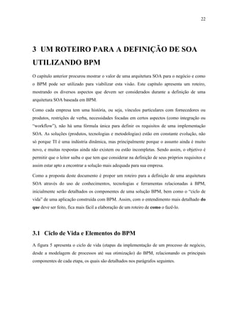 22




3 UM ROTEIRO PARA A DEFINIÇÃO DE SOA
UTILIZANDO BPM
O capítulo anterior procurou mostrar o valor de uma arquitetura SOA para o negócio e como
o BPM pode ser utilizado para viabilizar esta visão. Este capítulo apresenta um roteiro,
mostrando os diversos aspectos que devem ser considerados durante a definição de uma
arquitetura SOA baseada em BPM.

Como cada empresa tem uma história, ou seja, vínculos particulares com fornecedores ou
produtos, restrições de verba, necessidades focadas em certos aspectos (como integração ou
“workflow”), não há uma fórmula única para definir os requisitos de uma implementação
SOA. As soluções (produtos, tecnologias e metodologias) estão em constante evolução, não
só porque TI é uma indústria dinâmica, mas principalmente porque o assunto ainda é muito
novo, e muitas respostas ainda não existem ou estão incompletas. Sendo assim, o objetivo é
permitir que o leitor saiba o que tem que considerar na definição de seus próprios requisitos e
assim estar apto a encontrar a solução mais adequada para sua empresa.

Como a proposta deste documento é propor um roteiro para a definição de uma arquitetura
SOA através do uso de conhecimentos, tecnologias e ferramentas relacionadas à BPM,
inicialmente serão detalhados os componentes de uma solução BPM, bem como o “ciclo de
vida” de uma aplicação construída com BPM. Assim, com o entendimento mais detalhado do
que deve ser feito, fica mais fácil a elaboração de um roteiro de como o fazê-lo.




3.1 Ciclo de Vida e Elementos do BPM
A figura 5 apresenta o ciclo de vida (etapas da implementação de um processo de negócio,
desde a modelagem de processos até sua otimização) do BPM, relacionando os principais
componentes de cada etapa, os quais são detalhados nos parágrafos seguintes.
 