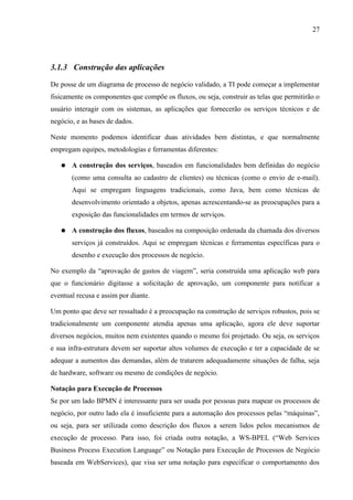 27




3.1.3 Construção das aplicações

De posse de um diagrama de processo de negócio validado, a TI pode começar a implementar
fisicamente os componentes que compõe os fluxos, ou seja, construir as telas que permitirão o
usuário interagir com os sistemas, as aplicações que fornecerão os serviços técnicos e de
negócio, e as bases de dados.

Neste momento podemos identificar duas atividades bem distintas, e que normalmente
empregam equipes, metodologias e ferramentas diferentes:

   ●   A construção dos serviços, baseados em funcionalidades bem definidas do negócio
       (como uma consulta ao cadastro de clientes) ou técnicas (como o envio de e-mail).
       Aqui se empregam linguagens tradicionais, como Java, bem como técnicas de
       desenvolvimento orientado a objetos, apenas acrescentando-se as preocupações para a
       exposição das funcionalidades em termos de serviços.

   ●   A construção dos fluxos, baseados na composição ordenada da chamada dos diversos
       serviços já construídos. Aqui se empregam técnicas e ferramentas específicas para o
       desenho e execução dos processos de negócio.

No exemplo da “aprovação de gastos de viagem”, seria construída uma aplicação web para
que o funcionário digitasse a solicitação de aprovação, um componente para notificar a
eventual recusa e assim por diante.

Um ponto que deve ser ressaltado é a preocupação na construção de serviços robustos, pois se
tradicionalmente um componente atendia apenas uma aplicação, agora ele deve suportar
diversos negócios, muitos nem existentes quando o mesmo foi projetado. Ou seja, os serviços
e sua infra-estrutura devem ser suportar altos volumes de execução e ter a capacidade de se
adequar a aumentos das demandas, além de tratarem adequadamente situações de falha, seja
de hardware, software ou mesmo de condições de negócio.

Notação para Execução de Processos
Se por um lado BPMN é interessante para ser usada por pessoas para mapear os processos de
negócio, por outro lado ela é insuficiente para a automação dos processos pelas “máquinas”,
ou seja, para ser utilizada como descrição dos fluxos a serem lidos pelos mecanismos de
execução de processo. Para isso, foi criada outra notação, a WS-BPEL (“Web Services
Business Process Execution Language” ou Notação para Execução de Processos de Negócio
baseada em WebServices), que visa ser uma notação para especificar o comportamento dos
 