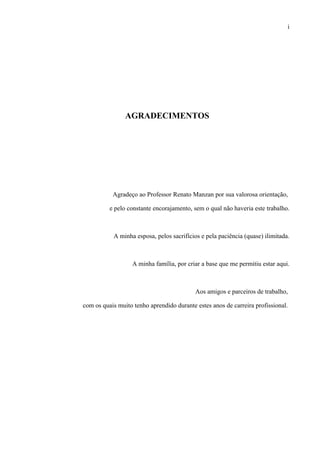 i




                AGRADECIMENTOS




           Agradeço ao Professor Renato Manzan por sua valorosa orientação,

          e pelo constante encorajamento, sem o qual não haveria este trabalho.



           A minha esposa, pelos sacrifícios e pela paciência (quase) ilimitada.



                   A minha família, por criar a base que me permitiu estar aqui.



                                           Aos amigos e parceiros de trabalho,

com os quais muito tenho aprendido durante estes anos de carreira profissional.
 